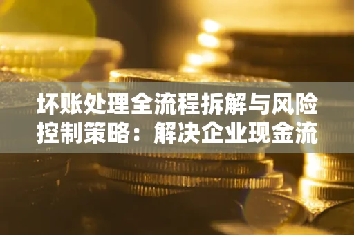 北京坏账处理全流程拆解与风险控制策略：解决企业现金流顽疾的实战指南