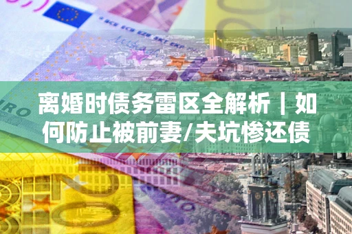 北京离婚时债务雷区全解析｜如何防止被前妻/夫坑惨还债？